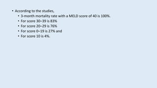 • According to the studies,
• 3-month mortality rate with a MELD score of 40 is 100%.
• For score 30–39 is 83%
• For score 20–29 is 76%
• For score 0–19 is 27% and
• For score 10 is 4%.
 