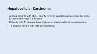 Hepatocellular Carcinoma
• Among patients with HCC, priority for liver transplantation should be given
to those with stage T2 disease
• Patients with T1 disease have high survival rates without transplantation
• T3 disease have a high rate of recurrence.
 