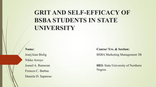 GRIT AND SELF-EFFICACY OF
BSBA STUDENTS IN STATE
UNIVERSITY
Name:
Jourj kian Bislig
Nikke Arroyo
Joenel A. Ramoran
Frences C. Barbas
Daniela D. Sapatose
Course/ Yrs. & Section:
BSBA Marketing Management 3B
HEI: State University of Northern
Negros
 
