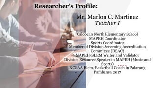 Mr. Marlon C. Martinez
Teacher I
Researcher’s Profile:
Caloocan North Elementary School
MAPEH Coordinator
Sports Coordinator
Member of Division Screening Accreditation
Committee (DSAC)
MAPEH-SLEM Writer and Validator
Division Resource Speaker in MAPEH (Music and
Sports)
NCRAA Elem. Basketball Coach in Palarong
Pambansa 2017
 