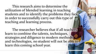 This research aims to determine the
utilization of blended learning in teaching
students and to identify the problems they face
in order to successfully carry out this type of
teaching and learning process.
The researcher believes that if all teachers
learn to combine the talents, techniques,
strategies and diligence to modern methods
and technologies, no student will not be able to
learn this coming school year.
10
 