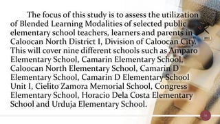 The focus of this study is to assess the utilization
of Blended Learning Modalities of selected public
elementary school teachers, learners and parents in
Caloocan North District I, Division of Caloocan City.
This will cover nine different schools such as Amparo
Elementary School, Camarin Elementary School,
Caloocan North Elementary School, Camarin D
Elementary School, Camarin D Elementary School
Unit I, Cielito Zamora Memorial School, Congress
Elementary School, Horacio Dela Costa Elementary
School and Urduja Elementary School.
16
 