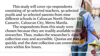 This study will cover 150 respondents
consisting of 50 selected teachers, 50 selected
pupils and 50 selected parents from nine
different schools in Caloocan North District I at
Camarin, Caloocan City, Metro Manila.
The respondents from this study were
chosen because they are readily available to the
researcher. Thus, makes the researcher’s data
collection easy and accessible. Quotas are met
quickly and the date collection can commence
even within few hours.
19
 