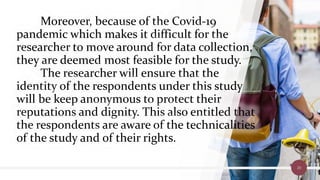 Moreover, because of the Covid-19
pandemic which makes it difficult for the
researcher to move around for data collection,
they are deemed most feasible for the study.
The researcher will ensure that the
identity of the respondents under this study
will be keep anonymous to protect their
reputations and dignity. This also entitled that
the respondents are aware of the technicalities
of the study and of their rights.
20
 