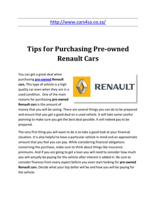http://www.cars4sa.co.za/




      Tips for Purchasing Pre-owned
                Renault Cars

You can get a great deal when
purchasing pre-owned Renault
cars. This type of vehicle is a high
quality car even when they are in a
used condition. One of the main
reasons for purchasing pre-owned
Renault cars is the amount of
money that you will be saving. There are several things you can do to be prepared
and ensure that you get a good deal on a used vehicle. It will take some careful
planning to make sure you get the best deal possible. It will indeed pay to be
prepared.

The very first thing you will want to do is to take a good look at your financial
situation. It is also helpful to have a particular vehicle in mind and an approximate
amount that you feel you can pay. While considering financial obligations
concerning the purchase, make sure to think about things like insurance
premiums. And if you are going to get a loan you will need to consider how much
you will actually be paying for the vehicle after interest is added in. Be sure to
consider finances from every aspect before you even start looking for pre-owned
Renault cars. Decide what your top dollar will be and how you will be paying for
the vehicle.
 