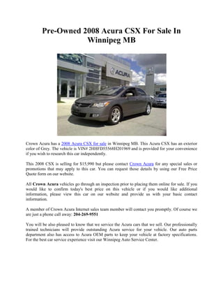 Pre-Owned 2008 Acura CSX For Sale In
                    Winnipeg MB




Crown Acura has a 2008 Acura CSX for sale in Winnipeg MB. This Acura CSX has an exterior
color of Grey. The vehicle is VIN# 2HHFD55568H201969 and is provided for your convenience
if you wish to research this car independently.

This 2008 CSX is selling for $15,990 but please contact Crown Acura for any special sales or
promotions that may apply to this car. You can request those details by using our Free Price
Quote form on our website.

All Crown Acura vehicles go through an inspection prior to placing them online for sale. If you
would like to confirm today's best price on this vehicle or if you would like additional
information, please view this car on our website and provide us with your basic contact
information.

A member of Crown Acura Internet sales team member will contact you promptly. Of course we
are just a phone call away: 204-269-9551

You will be also pleased to know that we service the Acura cars that we sell. Our professionally
trained technicians will provide outstanding Acura service for your vehicle. Our auto parts
department also has access to Acura OEM parts to keep your vehicle at factory specifications.
For the best car service experience visit our Winnipeg Auto Service Center.
 