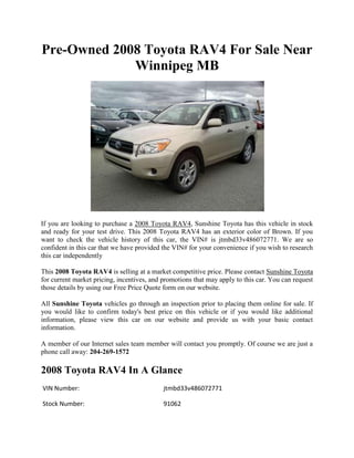 Pre-Owned 2008 Toyota RAV4 For Sale Near
             Winnipeg MB




If you are looking to purchase a 2008 Toyota RAV4, Sunshine Toyota has this vehicle in stock
and ready for your test drive. This 2008 Toyota RAV4 has an exterior color of Brown. If you
want to check the vehicle history of this car, the VIN# is jtmbd33v486072771. We are so
confident in this car that we have provided the VIN# for your convenience if you wish to research
this car independently

This 2008 Toyota RAV4 is selling at a market competitive price. Please contact Sunshine Toyota
for current market pricing, incentives, and promotions that may apply to this car. You can request
those details by using our Free Price Quote form on our website.

All Sunshine Toyota vehicles go through an inspection prior to placing them online for sale. If
you would like to confirm today's best price on this vehicle or if you would like additional
information, please view this car on our website and provide us with your basic contact
information.

A member of our Internet sales team member will contact you promptly. Of course we are just a
phone call away: 204-269-1572

2008 Toyota RAV4 In A Glance
VIN Number:                                 jtmbd33v486072771

Stock Number:                               91062
 
