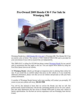Pre-Owned 2009 Honda CR-V For Sale In
                    Winnipeg MB




Winnipeg Honda has a 2009 Honda CR-V for sale in Winnipeg MB. This Honda CR-V has
an exterior color of Silver. The vehicle is VIN# 5J6RE48749L812506 and is provided for
your convenience if you wish to research this car independently.

This 2009 CR-V is selling for $25,998 but please contact Winnipeg Honda for any special
sales or promotions that may apply to this car. You can request those details by using our
Free Price Quote form on our website.

All Winnipeg Honda vehicles go through an inspection prior to placing them online for
sale. If you would like to confirm today's best price on this vehicle or if you would like
additional information, please view this car on our website and provide us with your basic
contact information.

A member of Winnipeg Honda Internet sales team member will contact you promptly. Of
course we are just a phone call away: 204-261-9580

You will be also pleased to know that we service the Honda cars that we sell. Our
professionally trained technicians will provide outstanding Honda service for your vehicle.
Our auto parts department also has access to Honda OEM parts to keep your vehicle at
factory specifications. For the best car service experience visit our Winnipeg Auto Service
Center.
 