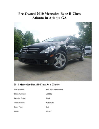 Pre-Owned 2010 Mercedes-Benz R-Class
            Atlanta In Atlanta GA




2010 Mercedes-Benz R-Class At a Glance
VIN Number:               4JGCB6FE9AA111778

Stock Number:             U10582

Exterior Color:           Black

Transmission:             Automatic

Body Type:                SUV

Miles:                    26,985
 