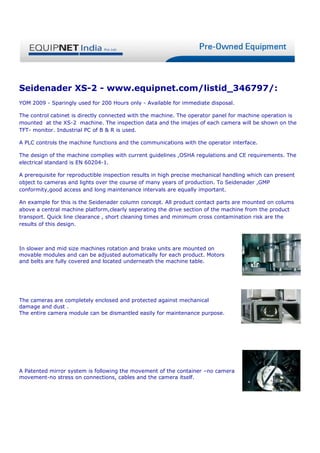 Seidenader XS-2 - www.equipnet.com/listid_346797/:
YOM 2009 - Sparingly used for 200 Hours only - Available for immediate disposal.

The control cabinet is directly connected with the machine. The operator panel for machine operation is
mounted at the XS-2 machine. The inspection data and the imajes of each camera will be shown on the
TFT- monitor. Industrial PC of B & R is used.

A PLC controls the machine functions and the communications with the operator interface.

The design of the machine complies with current guidelines ,OSHA regulations and CE requirements. The
electrical standard is EN 60204-1.

A prerequisite for reproductible inspection results in high precise mechanical handling which can present
object to cameras and lights over the course of many years of production. To Seidenader ,GMP
conformity,good access and long maintenance intervals are equally important.

An example for this is the Seidenader column concept. All product contact parts are mounted on colums
above a central machine platform,clearly seperating the drive section of the machine from the product
transport. Quick line clearance , short cleaning times and minimum cross contamination risk are the
results of this design.



In slower and mid size machines rotation and brake units are mounted on
movable modules and can be adjusted automatically for each product. Motors
and belts are fully covered and located underneath the machine table.




The cameras are completely enclosed and protected against mechanical
damage and dust .
The entire camera module can be dismantled easily for maintenance purpose.




A Patented mirror system is following the movement of the container –no camera
movement-no stress on connections, cables and the camera itself.
 