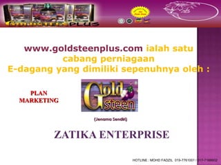 www.goldsteenplus.com ialah satu
          cabang perniagaan
E-dagang yang dimiliki sepenuhnya oleh :

    PLAN
  MARKETING

                 (Jenama Sendiri)



          ZATIKA ENTERPRISE

                                    HOTLINE : MOHD FADZIL 019-7761001 / 017-7166602
 