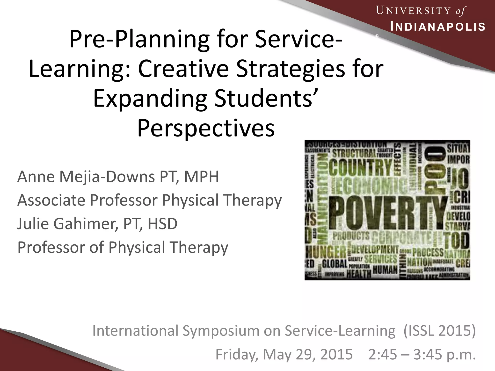 UN I V E R S I T Y of
INDIANAPOLIS
Ⓡ
Pre-Planning for Service-
Learning: Creative Strategies for
Expanding Students’
Perspectives
Anne Mejia-Downs PT, MPH
Associate Professor Physical Therapy
Julie Gahimer, PT, HSD
Professor of Physical Therapy
International Symposium on Service-Learning (ISSL 2015)
Friday, May 29, 2015 2:45 – 3:45 p.m.
 