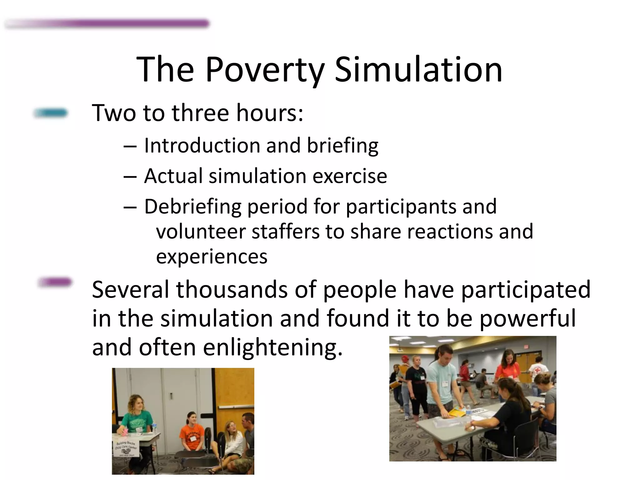 The Poverty Simulation
Two to three hours:
– Introduction and briefing
– Actual simulation exercise
– Debriefing period for participants and
volunteer staffers to share reactions and
experiences
Several thousands of people have participated
in the simulation and found it to be powerful
and often enlightening.
 