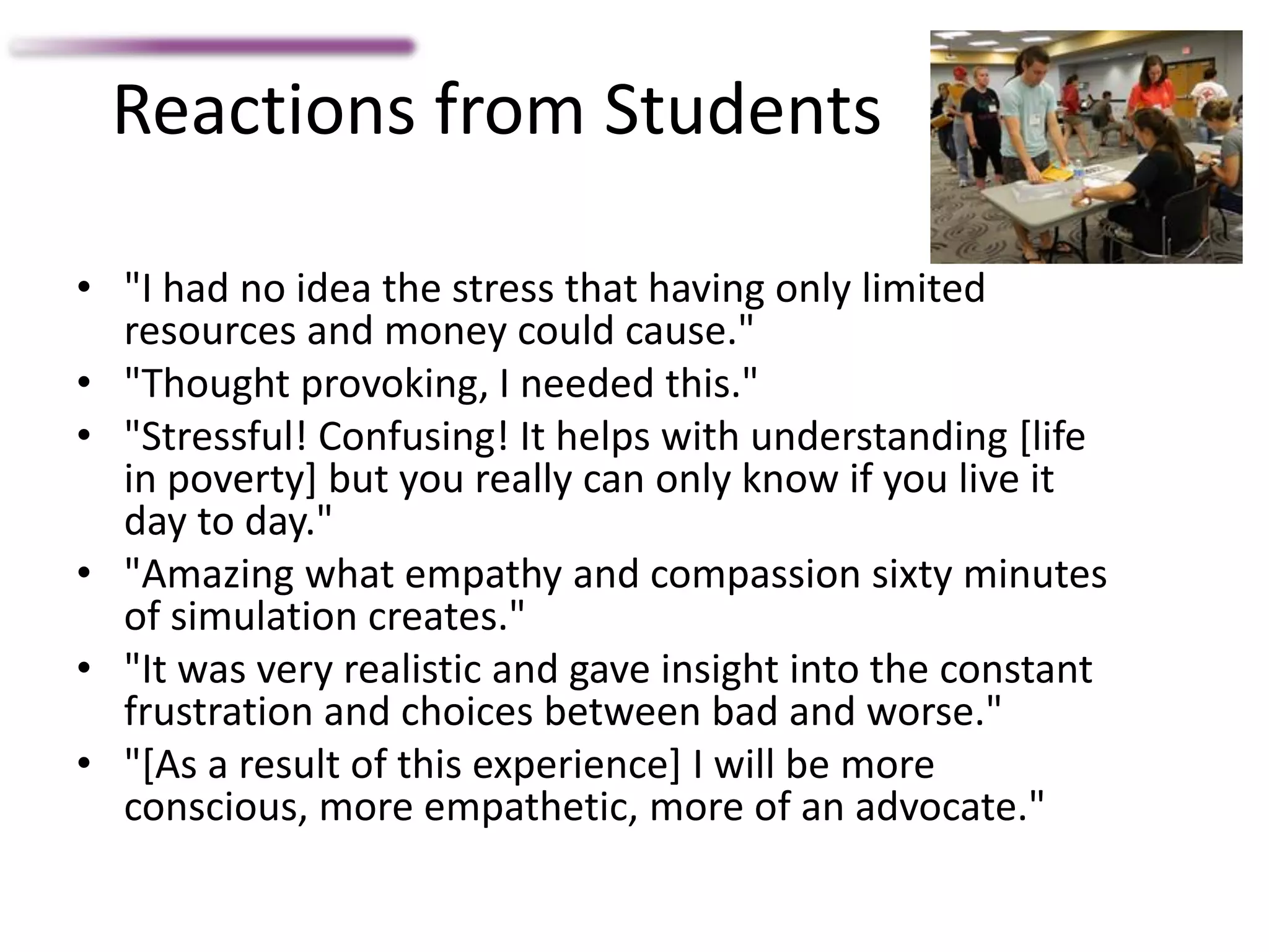 Reactions from Students
• "I had no idea the stress that having only limited
resources and money could cause."
• "Thought provoking, I needed this."
• "Stressful! Confusing! It helps with understanding [life
in poverty] but you really can only know if you live it
day to day."
• "Amazing what empathy and compassion sixty minutes
of simulation creates."
• "It was very realistic and gave insight into the constant
frustration and choices between bad and worse."
• "[As a result of this experience] I will be more
conscious, more empathetic, more of an advocate."
 