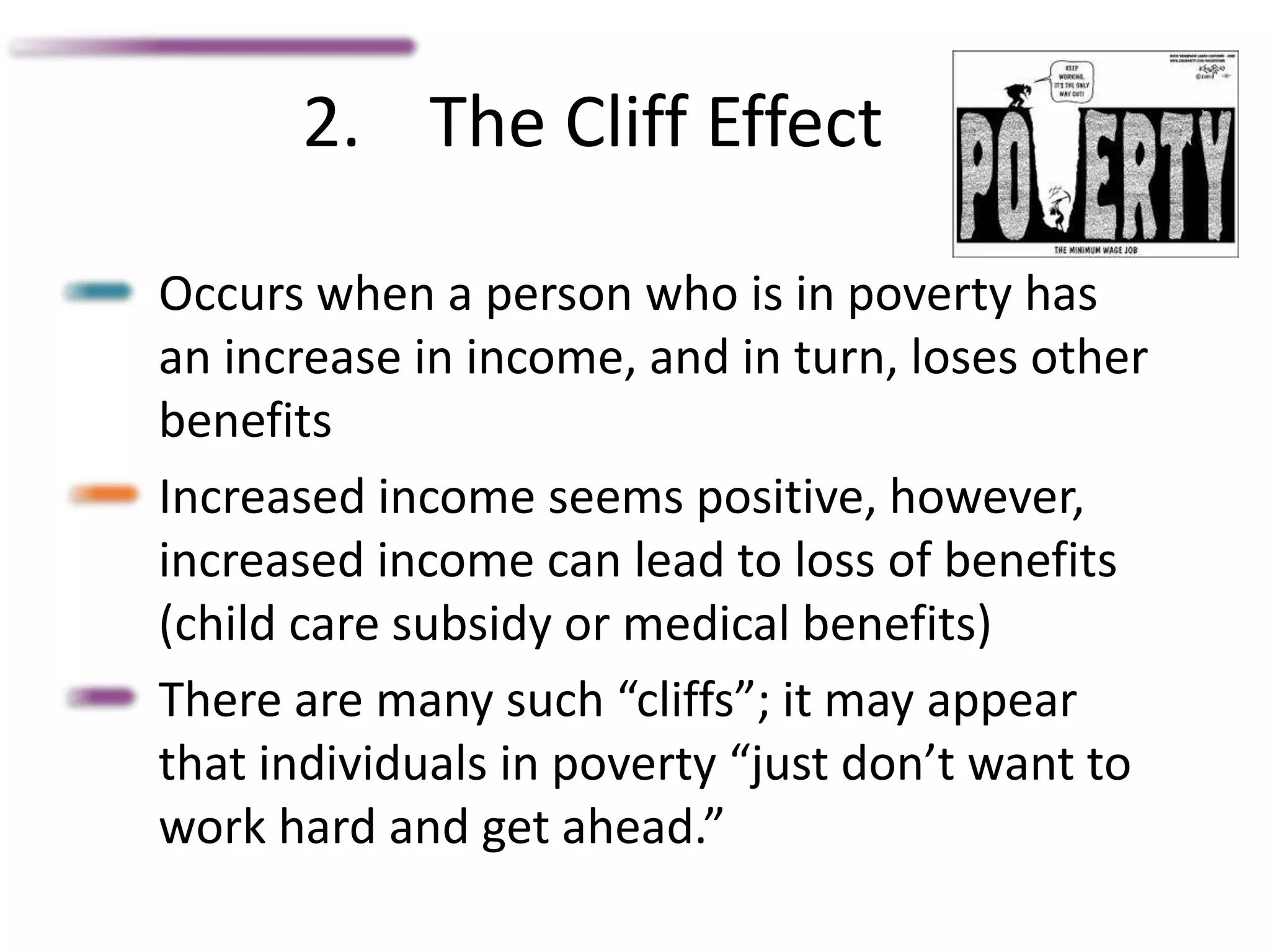 2. The Cliff Effect
Occurs when a person who is in poverty has
an increase in income, and in turn, loses other
benefits
Increased income seems positive, however,
increased income can lead to loss of benefits
(child care subsidy or medical benefits)
There are many such “cliffs”; it may appear
that individuals in poverty “just don’t want to
work hard and get ahead.”
 
