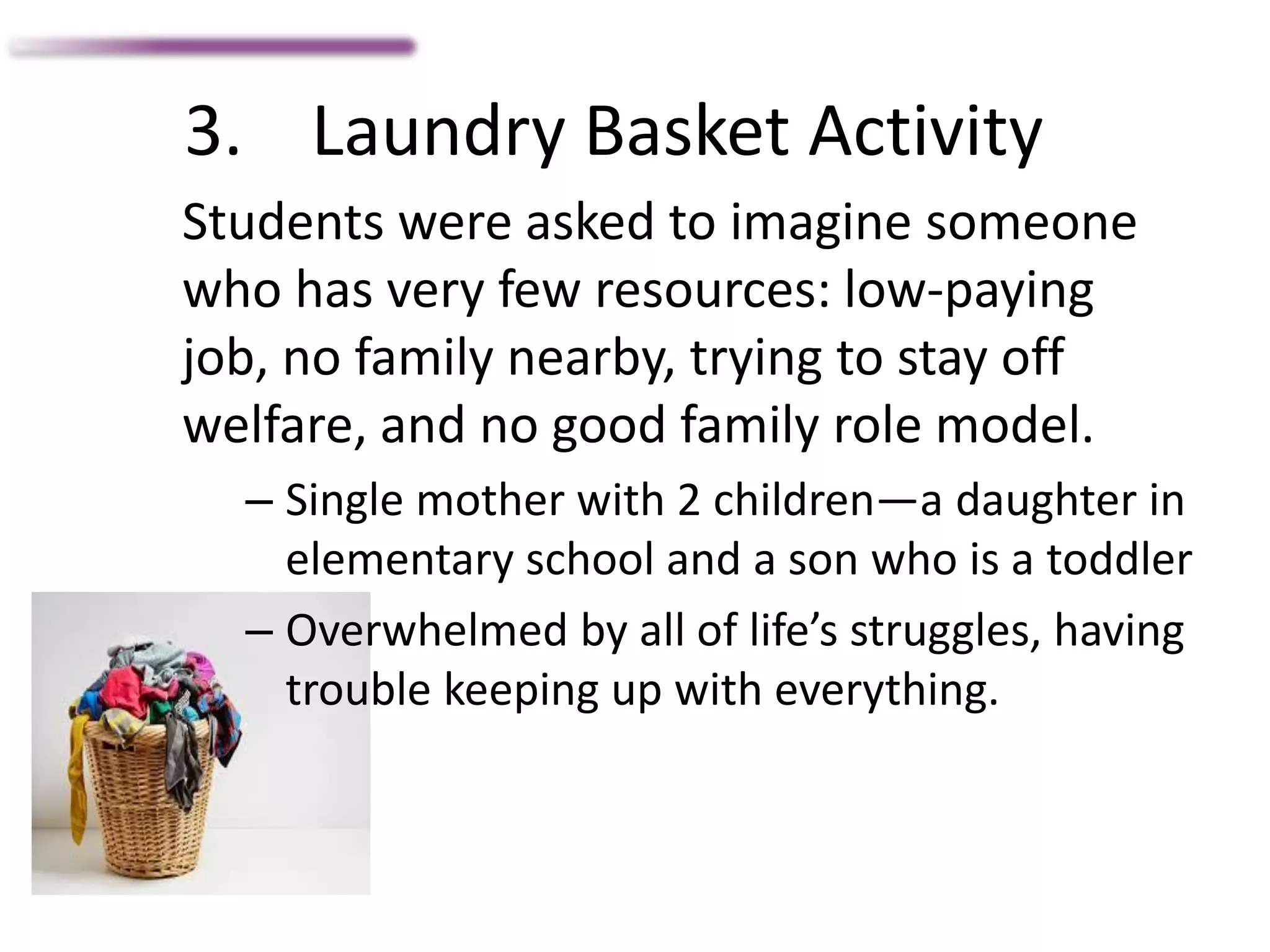 3. Laundry Basket Activity
Students were asked to imagine someone
who has very few resources: low-paying
job, no family nearby, trying to stay off
welfare, and no good family role model.
– Single mother with 2 children—a daughter in
elementary school and a son who is a toddler
– Overwhelmed by all of life’s struggles, having
trouble keeping up with everything.
 