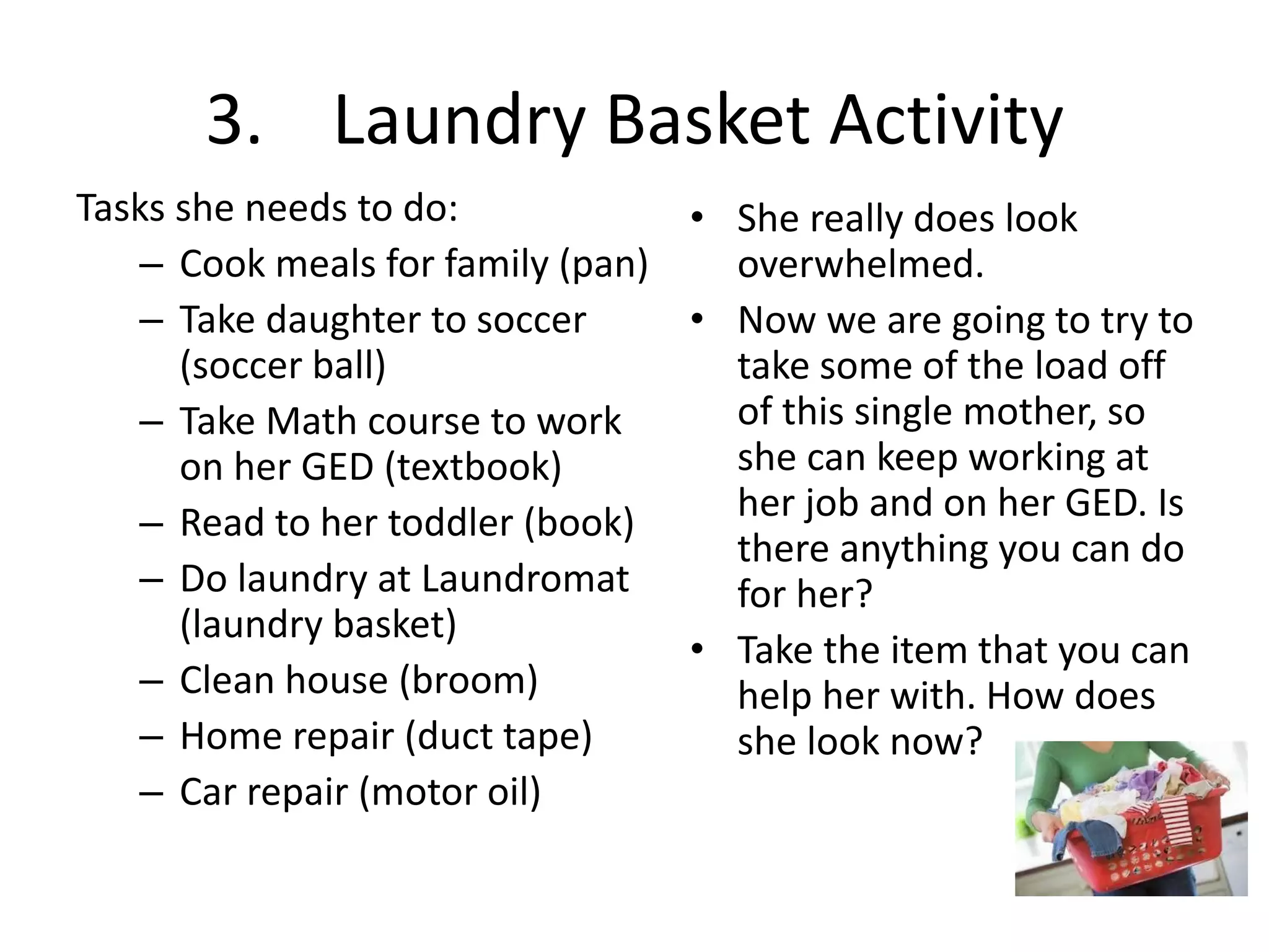 3. Laundry Basket Activity
Tasks she needs to do:
– Cook meals for family (pan)
– Take daughter to soccer
(soccer ball)
– Take Math course to work
on her GED (textbook)
– Read to her toddler (book)
– Do laundry at Laundromat
(laundry basket)
– Clean house (broom)
– Home repair (duct tape)
– Car repair (motor oil)
• She really does look
overwhelmed.
• Now we are going to try to
take some of the load off
of this single mother, so
she can keep working at
her job and on her GED. Is
there anything you can do
for her?
• Take the item that you can
help her with. How does
she look now?
 