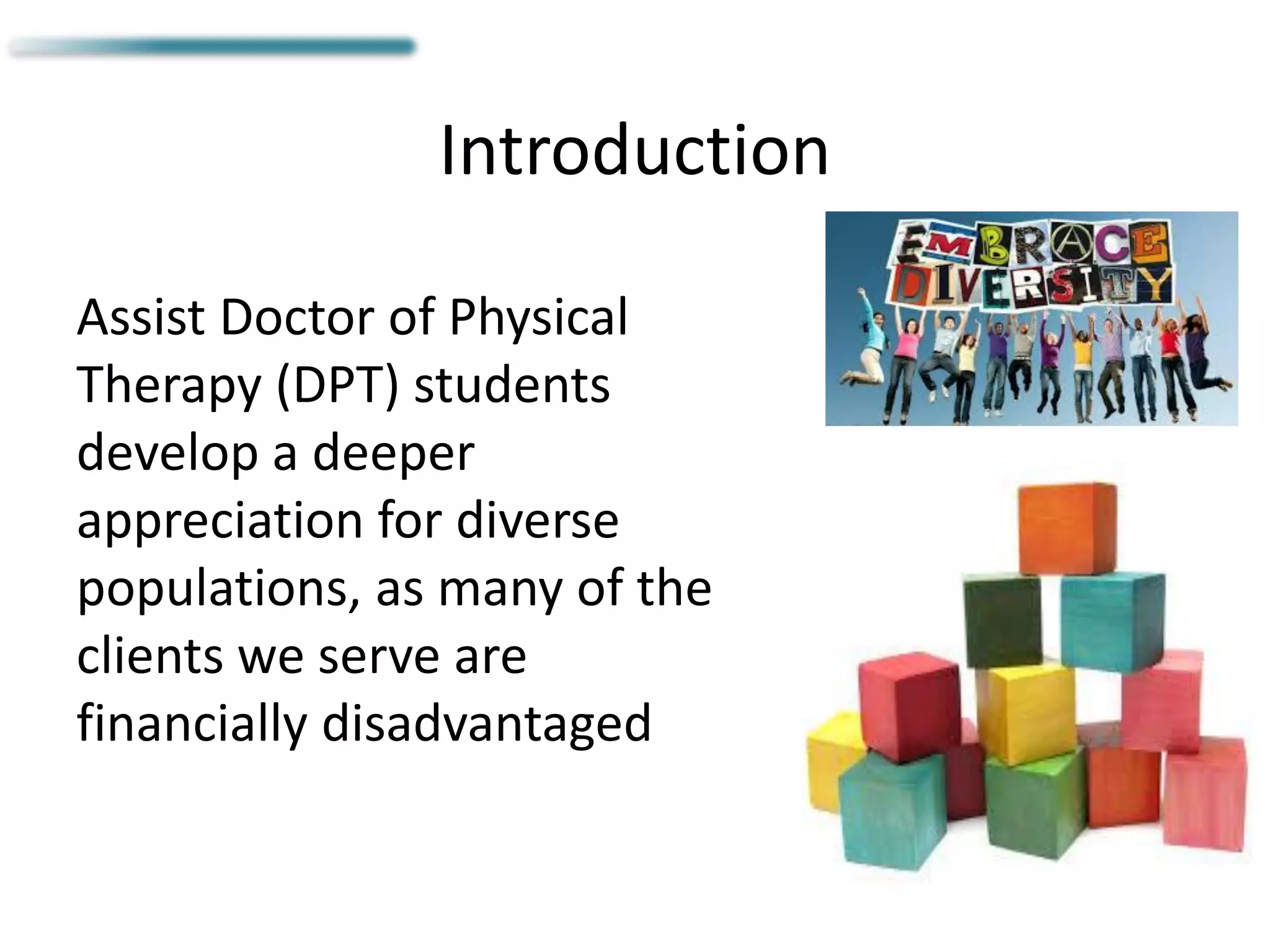 Introduction
Assist Doctor of Physical
Therapy (DPT) students
develop a deeper
appreciation for diverse
populations, as many of the
clients we serve are
financially disadvantaged
 