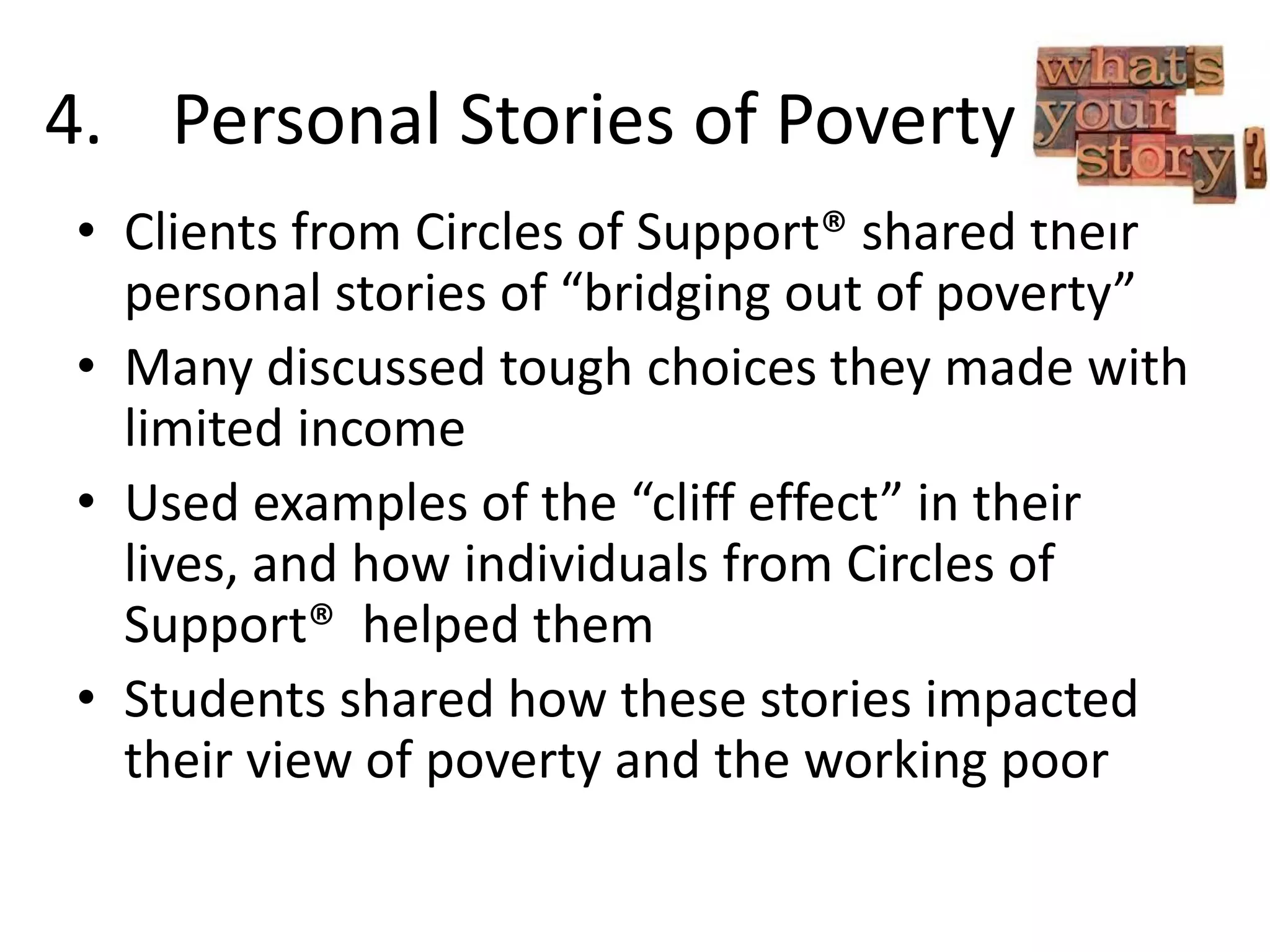 4. Personal Stories of Poverty
• Clients from Circles of Support® shared their
personal stories of “bridging out of poverty”
• Many discussed tough choices they made with
limited income
• Used examples of the “cliff effect” in their
lives, and how individuals from Circles of
Support® helped them
• Students shared how these stories impacted
their view of poverty and the working poor
 