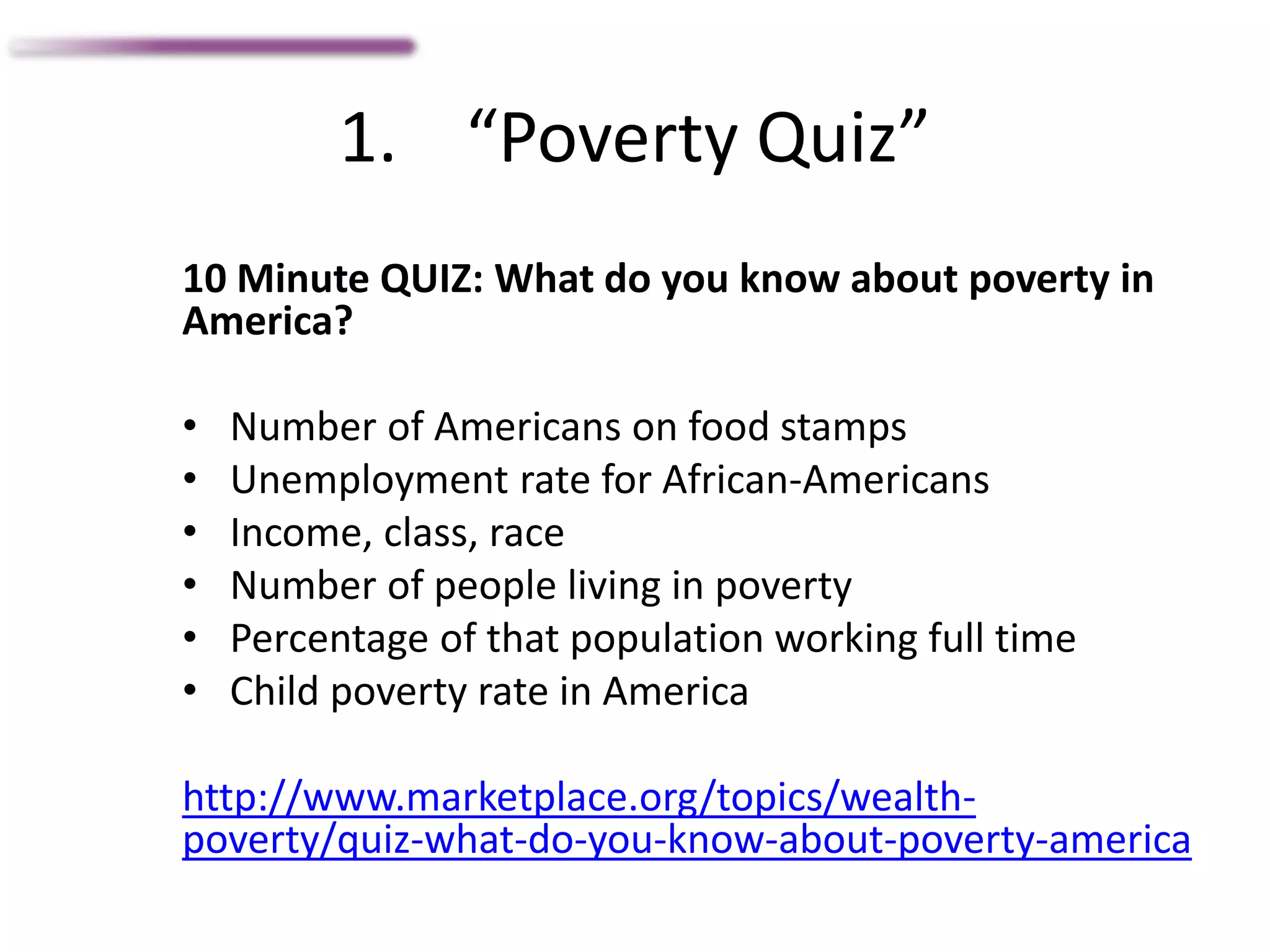 1. “Poverty Quiz”
10 Minute QUIZ: What do you know about poverty in
America?
• Number of Americans on food stamps
• Unemployment rate for African-Americans
• Income, class, race
• Number of people living in poverty
• Percentage of that population working full time
• Child poverty rate in America
http://www.marketplace.org/topics/wealth-
poverty/quiz-what-do-you-know-about-poverty-america
 