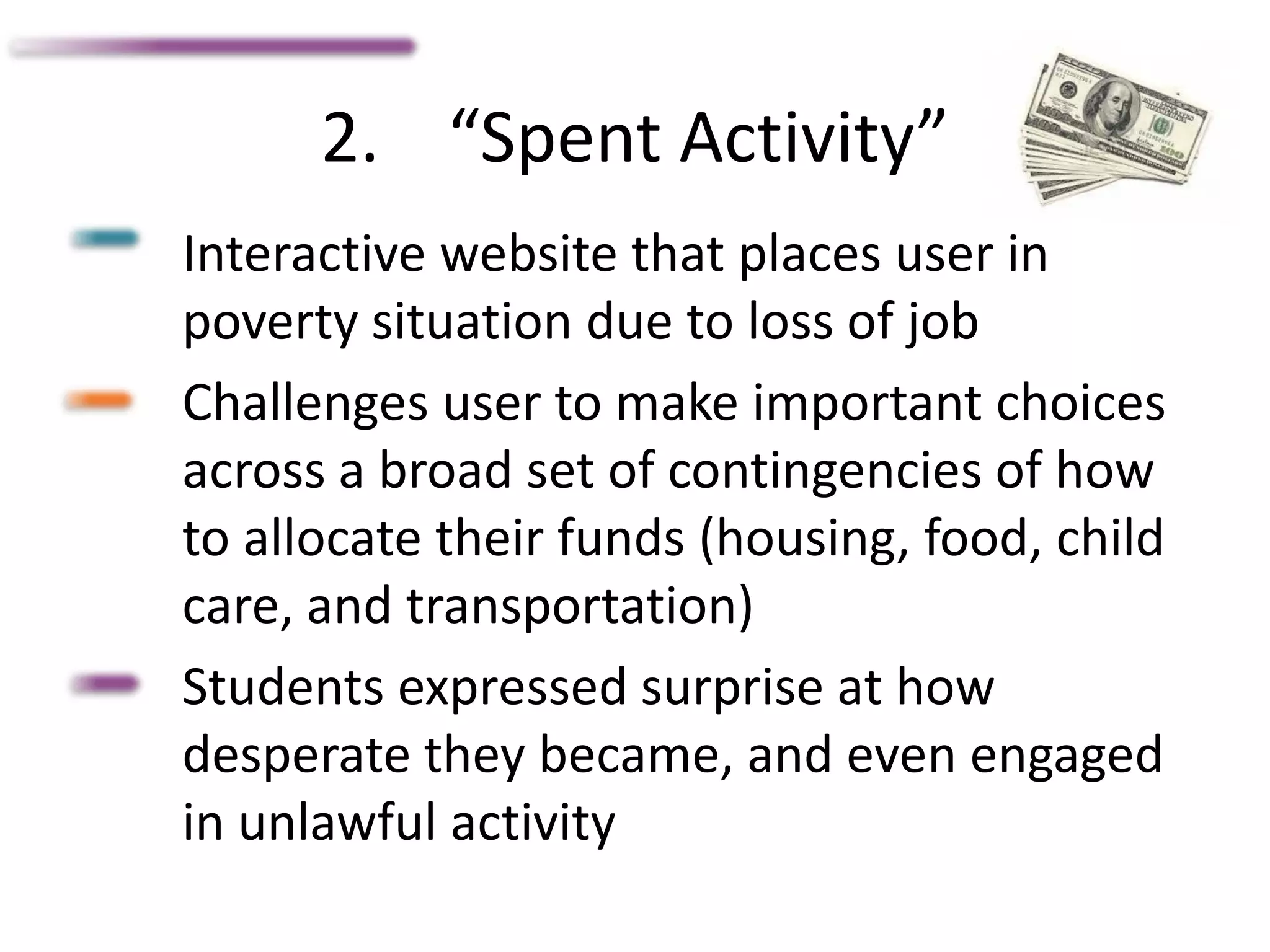 2. “Spent Activity”
Interactive website that places user in
poverty situation due to loss of job
Challenges user to make important choices
across a broad set of contingencies of how
to allocate their funds (housing, food, child
care, and transportation)
Students expressed surprise at how
desperate they became, and even engaged
in unlawful activity
 