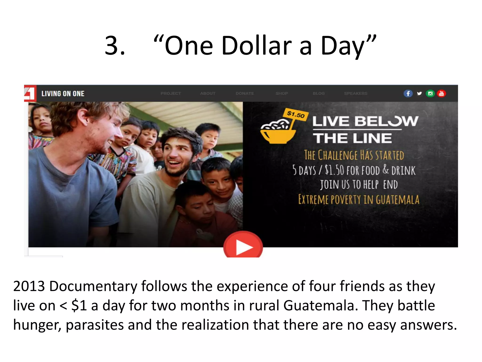 3. “One Dollar a Day”
2013 Documentary follows the experience of four friends as they
live on < $1 a day for two months in rural Guatemala. They battle
hunger, parasites and the realization that there are no easy answers.
 