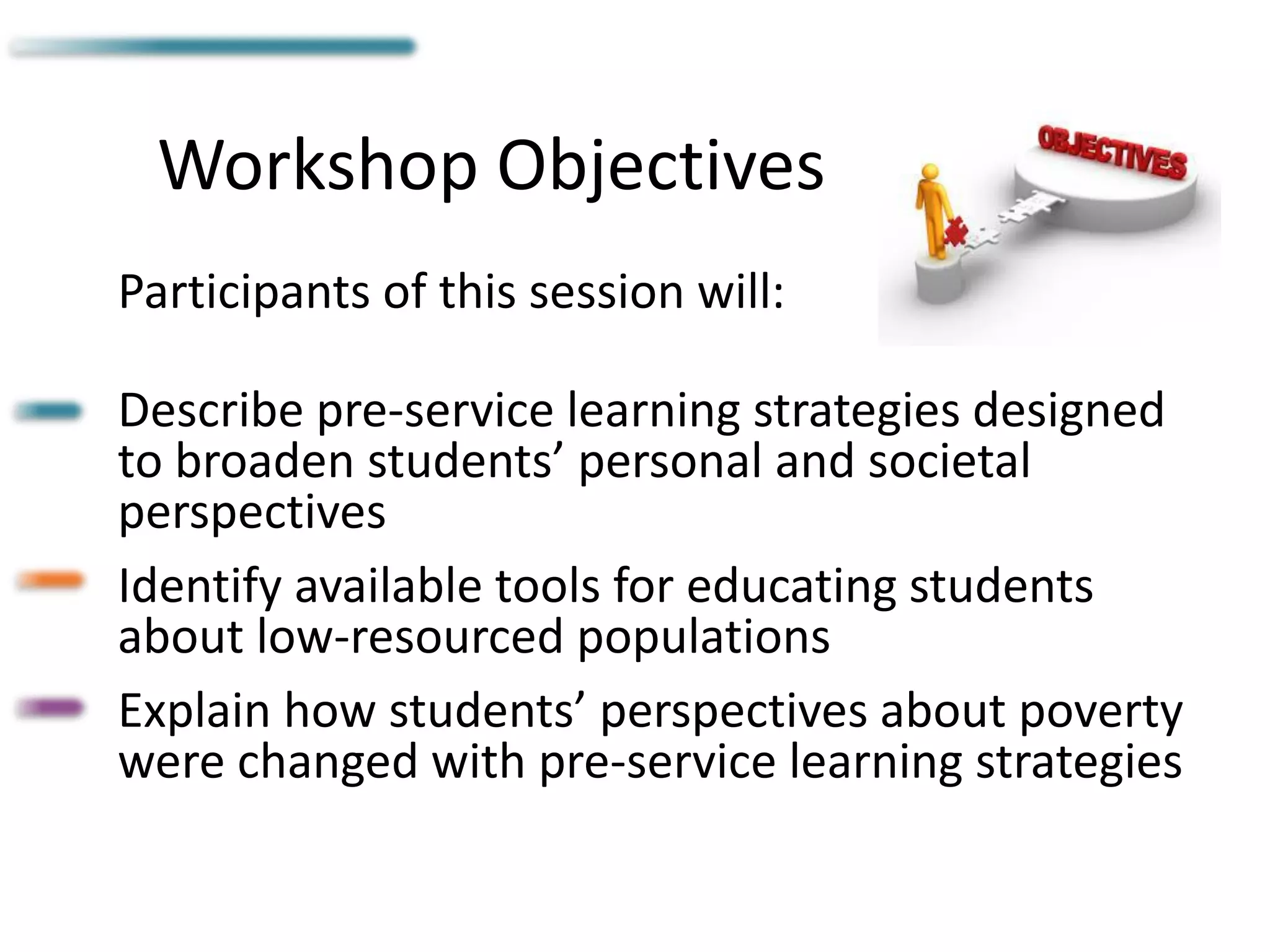 Workshop Objectives
Participants of this session will:
Describe pre-service learning strategies designed
to broaden students’ personal and societal
perspectives
Identify available tools for educating students
about low-resourced populations
Explain how students’ perspectives about poverty
were changed with pre-service learning strategies
 