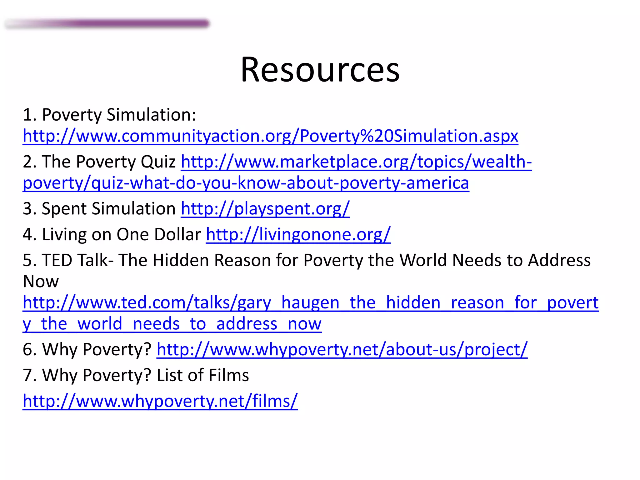 Resources
1. Poverty Simulation:
http://www.communityaction.org/Poverty%20Simulation.aspx
2. The Poverty Quiz http://www.marketplace.org/topics/wealth-
poverty/quiz-what-do-you-know-about-poverty-america
3. Spent Simulation http://playspent.org/
4. Living on One Dollar http://livingonone.org/
5. TED Talk- The Hidden Reason for Poverty the World Needs to Address
Now
http://www.ted.com/talks/gary_haugen_the_hidden_reason_for_povert
y_the_world_needs_to_address_now
6. Why Poverty? http://www.whypoverty.net/about-us/project/
7. Why Poverty? List of Films
http://www.whypoverty.net/films/
 
