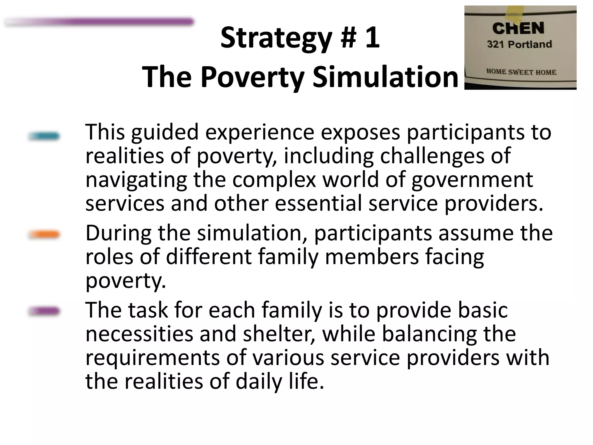 Strategy # 1
The Poverty Simulation
This guided experience exposes participants to
realities of poverty, including challenges of
navigating the complex world of government
services and other essential service providers.
During the simulation, participants assume the
roles of different family members facing
poverty.
The task for each family is to provide basic
necessities and shelter, while balancing the
requirements of various service providers with
the realities of daily life.
 