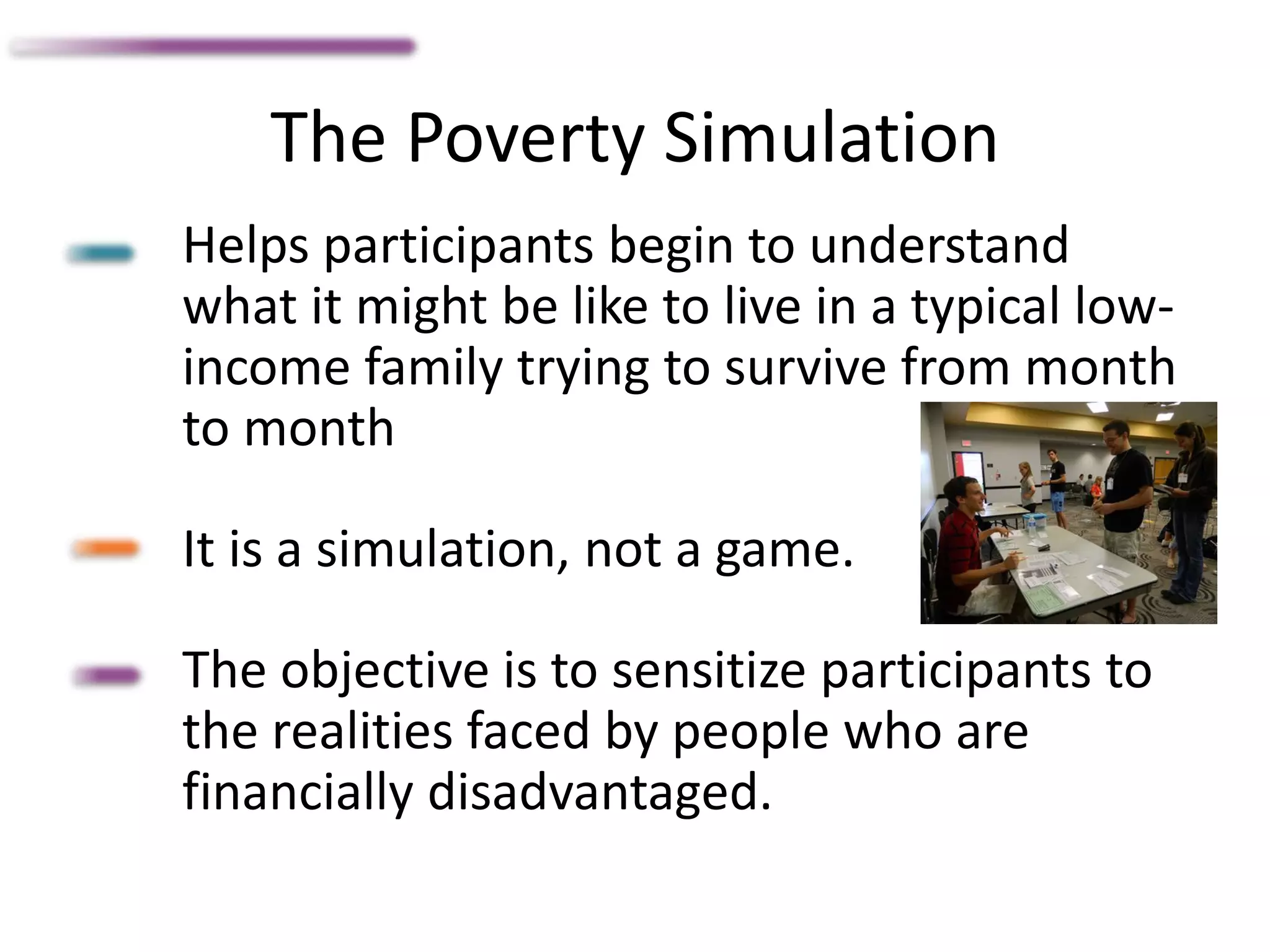 The Poverty Simulation
Helps participants begin to understand
what it might be like to live in a typical low-
income family trying to survive from month
to month
It is a simulation, not a game.
The objective is to sensitize participants to
the realities faced by people who are
financially disadvantaged.
 