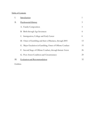 Table of Contents
I. Introduction 1
II. Psychosocial History 3
A. Family Composition 3
B. Birth through Age Seventeen 4
C. Immigration, College and Early Career 8
D. Onset of Gambling and Start of Business, through 2005 13
E. Major Escalation in Gambling, Onset of Offense Conduct 19
F. Second Stage of Offense Conduct, through Instant Arrest 26
G. Post-Arrest Condition and Circumstances 29
III. Evaluation and Recommendation 32
Exhibits
 