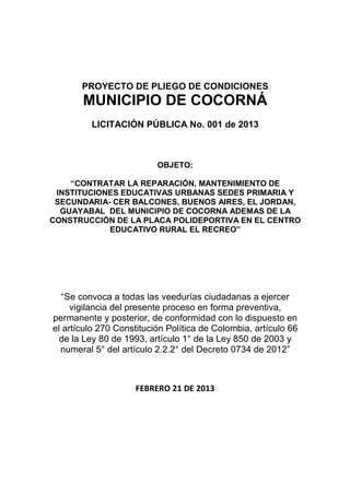PROYECTO DE PLIEGO DE CONDICIONES
       MUNICIPIO DE COCORNÁ
         LICITACIÓN PÚBLICA No. 001 de 2013



                          OBJETO:

    “CONTRATAR LA REPARACIÓN, MANTENIMIENTO DE
 INSTITUCIONES EDUCATIVAS URBANAS SEDES PRIMARIA Y
 SECUNDARIA- CER BALCONES, BUENOS AIRES, EL JORDAN,
  GUAYABAL DEL MUNICIPIO DE COCORNA ADEMAS DE LA
CONSTRUCCIÓN DE LA PLACA POLIDEPORTIVA EN EL CENTRO
            EDUCATIVO RURAL EL RECREO”




   “Se convoca a todas las veedurías ciudadanas a ejercer
     vigilancia del presente proceso en forma preventiva,
permanente y posterior, de conformidad con lo dispuesto en
el artículo 270 Constitución Política de Colombia, artículo 66
  de la Ley 80 de 1993, artículo 1° de la Ley 850 de 2003 y
  numeral 5° del artículo 2.2.2° del Decreto 0734 de 2012”



                    FEBRERO 21 DE 2013
 