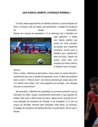 JAVI GARCIA ADMITE «CANSAÇO NORMAL»
O treino desta segunda-feira do Benfica decorreu à porta fechada em
Nyon, na Suíça, onde se realiza, até quarta-feira, o estágio de pré-época
da equipa “encarnada”.
Depois de a equipa ter empatado (1-1) no domingo com o Servette, em
jogo particular, o médio
Javi García admitiu que
existe um “certo cansaço”
na equipa, que o espanhol
considera normal para o
trabalho que o plantel tem
feito na Suíça. “Depois de
quatro, cinco dias com
sessões de treinos diários,
é habitual haver cansaço”,
afirmou.
Para o médio, o Benfica já demonstrou “boas coisas no sector ofensivo”,
ressalvando que com a entrada de jogadores novos “é difícil que esteja já
tudo a correr a 100 por cento”. Javi García entende que Jorge Jesus tem
“um plantel mais amplo, com mais jogadores por posição, uma situação
boa para a concorrência”.
Na terça-feira, o Benfica tem agendado um encontro particular com os
franceses do Dijon, equipa recentemente promovida à Liga gaulesa de
futebol. Este será o último teste em Nyon, depois de ter vencido por 9-1
uma selecção de amadores de Friburgo, e ter empatado (1-1) com os
suíços do Servette, treinado pelo português João Alves, no domingo.
O estágio de pré-época do Benfica termina na quarta-feira, dia em que a
equipa
 