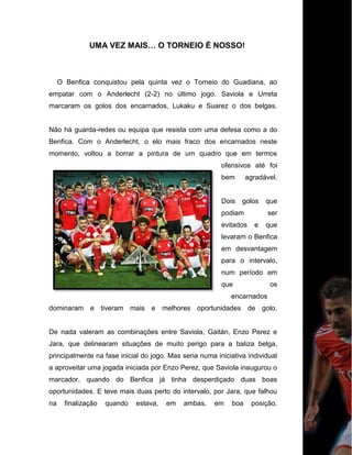 UMA VEZ MAIS… O TORNEIO É NOSSO!
O Benfica conquistou pela quinta vez o Torneio do Guadiana, ao
empatar com o Anderlecht (2-2) no último jogo. Saviola e Urreta
marcaram os golos dos encarnados, Lukaku e Suarez o dos belgas.
Não há guarda-redes ou equipa que resista com uma defesa como a do
Benfica. Com o Anderlecht, o elo mais fraco dos encarnados neste
momento, voltou a borrar a pintura de um quadro que em termos
ofensivos até foi
bem agradável.
Dois golos que
podiam ser
evitados e que
levaram o Benfica
em desvantagem
para o intervalo,
num período em
que os
encarnados
dominaram e tiveram mais e melhores oportunidades de golo.
De nada valeram as combinações entre Saviola, Gaitán, Enzo Perez e
Jara, que delinearam situações de muito perigo para a baliza belga,
principalmente na fase inicial do jogo. Mas seria numa iniciativa individual
a aproveitar uma jogada iniciada por Enzo Perez, que Saviola inaugurou o
marcador, quando do Benfica já tinha desperdiçado duas boas
oportunidades. E teve mais duas perto do intervalo, por Jara, que falhou
na finalização quando estava, em ambas, em boa posição.
 