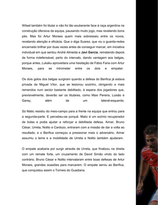 Witsel também foi titular e não foi tão exuberante face à raça argentina na
construção ofensiva da equipa, pausando muito jogo, mas revelando bons
pés. Mas foi Artur Moraes quem mais sobressaiu entre os novos,
revelando atenção e eficácia. Que o diga Suarez, que viu o guarda-redes
encarnado brilhar por duas vezes antes de conseguir marcar, em iniciativa
individual em que sentou André Almeida e Javi Garcia, rematando depois
de forma indefensável, perto do intervalo, dando vantagem aos belgas,
porque antes, Lukaku aproveitara uma hesitação de Fábio Faria com Artur
Moraes, para se intrometer entre os dois e empatar.
Os dois golos dos belgas surgiram quando a defesa do Benfica já estava
privada de Miguel Vítor, que se lesionou sozinho, obrigando a mais
remendos num sector bastante debilitado, à espera dos jogadores que,
previsivelmente, deverão ser os titulares, como Maxi Pereira, Luisão e
Garay, além de um lateral-esquerdo.
Só Matic resistiu do meio-campo para a frente na equipa que entrou para
a segunda-parte. E percebeu-se porquê. Matic é um exímio recuperador
de bolas e podia ajudar a reforçar a debilitada defesa. Aimar, Bruno
César, Urreta, Nolito e Cardozo, entraram com a missão de dar a volta ao
resultado, e o Benfica começou a pressionar mais o adversário. Aimar
assumiu o leme e a mobilidade de Urreta e Nolito também ajudaram.
O empate acabaria por surgir através de Urreta, que finalizou na direita
com um remate forte, um cruzamento de David Simão vindo do lado
contrário. Bruno César e Nolito intervalaram entre boas defesas de Artur
Moraes, grandes ocasiões para marcarem. O empate serviu ao Benfica,
que conquistou assim o Torneio do Guadiana.
 