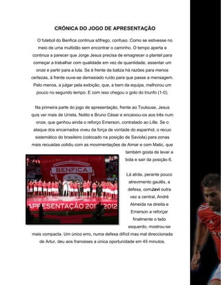 CRÓNICA DO JOGO DE APRESENTAÇÃO
O futebol do Benfica continua sôfrego, confuso. Como se estivesse no
meio de uma multidão sem encontrar o caminho. O tempo aperta e
continua a parecer que Jorge Jesus precisa de emagrecer o plantel para
começar a trabalhar com qualidade em vez de quantidade, assentar um
onze e partir para a luta. Se à frente da baliza há razões para menos
certezas, à frente ouve-se demasiado ruído para que passe a mensagem.
Pelo menos, a julgar pela exibição, que, a bem da equipa, melhorou um
pouco no segundo tempo. E com isso chegou o golo do triunfo (1-0).
Na primeira parte do jogo de apresentação, frente ao Toulouse, Jesus
quis ver mais de Urreta, Nolito e Bruno César e encaixou-os aos três num
onze, que ganhou ainda o reforço Emerson, contratado ao Lille. Se o
ataque dos encarnados viveu da força de vontade do espanhol, o recuo
sistemático do brasileiro (colocado na posição de Saviola) para zonas
mais recuadas colidiu com as movimentações de Aimar e com Matic, que
também gosta de levar a
bola e sair da posição 6.
Lá atrás, perante pouco
atrevimento gaulês, a
defesa, comJavi outra
vez a central, André
Almeida na direita e
Emerson a reforçar
finalmente o lado
esquerdo, mostrou-se
mais compacta. Um único erro, numa defesa difícil mas mal direccionada
de Artur, deu aos franceses a única oportunidade em 45 minutos.
 
