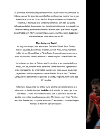 Os primeiros momentos até prometiam mais. Nolito queria roubar todas as
bolas e, apesar de algumas precipitações, continuava a mostrar que a sua
intensidade pode ser útil ao Benfica. Enquanto houve um Urreta mais
objectivo, o Toulouse teve também problemas, com três ou quatro
defesas apertadas de Ahmada, mas depois reequilibrou-se e os jogadores
do Benfica bloquearam mentalmente. Bruno César, que somou acções
desastradas com intervenções infelizes, pareceu uma peça do puzzle que
não encaixa por mais voltas que se dê.
Mais tango, por favor!
No segundo tempo, sete alterações. Entraram Witsel, Jara, Saviola,
Garay, Eduardo, Enzo Pérez e Gaitán, saíram Artur, Aimar, Cardozo,
Nolito, Urreta, Bruno César e Fábio Faria. Apesar de parecer um onze
mais equilibrado, o Benfica demorou a crescer para cima do Toulouse.
No entanto, um livre de Gaitán, aos 55 minutos, e um remate de Enzo
Pérez, aos 58, deram o mote para uma última meia-hora ligeiramente
mais interessante. Os encarnados subiram uns furos, agora ainda mais
argentinos, e viram-se pormenores de Gaitán, Enzo e Jara. Também
Garay provou ser arma no jogo aéreo e acertou no poste, num canto aos
67 minutos.
Pelo meio, Jesus ainda fez entrar Nuno Coelho para lateral-direito e a
chamada de Jardel devolveu Javi García à posição de trinco, por troca
com Matic. O ritmo foi-se intensificando com o aproximar do final da
partida e nova boa jogada apareceu aos 81 minutos, com Enzo Pérez a
descobrir Saviola com um passe atrasado. O remate do compatriotabrigou
Ahmada a defender com dificuldade.
 