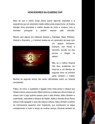 VENCEDORES DA EUSÉBIO CUP
Mais do que a vitória Jorge Jesus queria algumas respostas e a
experiência que um adversário deste calibre pode proporcionar. Já Arsène
Wenger tinha prometido a melhor equipa de início e cumpriu, com o
treinador português a preferir esperar pelo intervalo.
Mesmo sem alguns dos habituais titulares ¿ Fàbregas, Nasri, Wilshere,
Walcott e Koscielny ¿ o Arsenal revelou-se um adversário de peso com
um ataque fortíssimo:
Arshavin, Van Persie e
Gervinho, ex-Lille, um dos
poucos a chegar no
defeso.
Mas se o melhor Arsenal
não teve problemas em
impor-se a um Benfica de
segunda linha na primeira
parte, também o melhor
Benfica do segundo tempo não sentiu dificuldades sobre um Arsenal
remodelado.
Faltou, de início, a qualidade e ligação entre meio-campo e ataque que
Witsel e Aimar proporcionam (Matic demorou a soltar-se e Bruno César só
mexeu com o jogo quando passou para o lado direito); faltou também a
criatividade, velocidade e eficácia de Gaitán, Nolito e Saviola (Enzo Perez
esteve muito apagado e Jara não esteve à altura), faltou também a estreia
do internacional espanhol Joan Capdevila, que aconteceria na etapa
complementar e muito a tempo de mostrar serviço. Eduardo também se
 