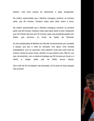 estreou, mas Artur parece ter claramente o lugar assegurado.
Na melhor oportunidade que o Benfica conseguiu construir na primeira
parte, aos 29 minutos, Cardozo rodou para atirar sobre a trave.
Na melhor oportunidade que o Benfica conseguiu construir na primeira
parte, aos 29 minutos, Cardozo rodou para atirar sobre a trave. Desacerto
que Van Persie não teve aos 35 minutos, após uma excelente jogada com
Gibbs, que terminou no fundo da baliza de Eduardo.
As oito substituições do Benfica ao intervalo revolucionaram por completo
a equipa, que deu a volta ao marcador num ápice. Uma entrada
avassaladora, com os «gunners» sem saberem muito bem para onde se
virarem, tantas as caras novas, também no seu próprio onze. Não foi, por
isso, de estranhar, com a máxima forçalogo aos 50 minutos por Aimar e a
vitória a chegar pelos pés de Nolito pouco depois.
Com mais de 40 mil adeptos nas bancadas, só foi pena as duas equipas
não se terem
 