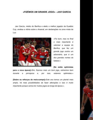 «FIZÉMOS UM GRANDE JOGO» - JAVI GARCIA
Javi García, médio do Benfica e eleito o melhor jogador da Eusébio
Cup, analisa a vitória sobre o Arsenal, em declarações na zona mista da
Luz:
«Foi bom, mas no final
o mais importante é
valorizar a equipa do
Benfica, que fez um
grande jogo contra um
adversário, que é um
dos grandes nomes do
futebol.»
[Se estão optimistas
para a nova época]«Sim, fizemos mais um bom jogo, estivemos bem
durante a pré-época e, por isso, estamos optimistas.»
[Sobre os reforços do meio-campo]«Este ano temos um plantel mais
amplo, há mais possibilidades de fazer alterações e isso é muito
importante porque vamos ter muitos jogos ao longa da época.».
 