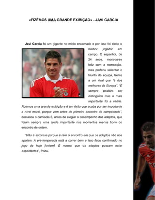 «FIZÉMOS UMA GRANDE EXIBIÇÃO» - JAVI GARCIA
Javi García foi um gigante no miolo encarnado e por isso foi eleito o
melhor jogador em
campo. O espanhol, de
24 anos, mostrou-se
feliz com a nomeação,
mas preferiu salientar o
triunfo da equipa, frente
a um rival que “é dos
melhores da Europa”. “É
sempre positivo ser
distinguido mas o mais
importante foi a vitória.
Fizemos uma grande exibição e é um êxito que acaba por ser importante
a nível moral, porque vem antes do primeiro encontro do campeonato”,
destacou o camisola 6, antes de elogiar o desempenho dos adeptos, que
foram sempre uma ajuda importante nos momentos menos bons do
encontro de ontem.
“Não é surpresa porque é raro o encontro em que os adeptos não nos
apoiam. A pré-temporada está a correr bem e isso ficou confirmado no
jogo de hoje [ontem]. É normal que os adeptos possam estar
espectantes”, frisou.
 