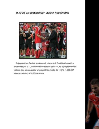 O JOGO DA EUSÉBIO CUP LIDERA AUDIÊNCIAS
O jogo entre o Benfica e o Arsenal, referente à Eusébio Cup (vitória
encarnada por 2-1), transmitido no sábado pela TVI, foi o programa mais
visto do dia, ao conquistar uma audiência média de 11,3% (1.068.867
telespectadores) e 38,6% de share.
 