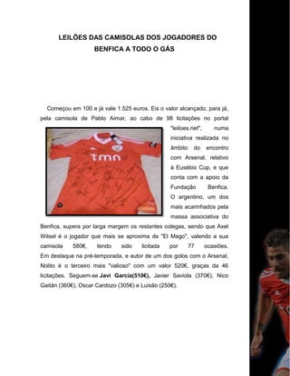 LEILÕES DAS CAMISOLAS DOS JOGADORES DO
BENFICA A TODO O GÁS
Começou em 100 e já vale 1.525 euros. Eis o valor alcançado, para já,
pela camisola de Pablo Aimar, ao cabo de 98 licitações no portal
"leiloes.net", numa
iniciativa realizada no
âmbito do encontro
com Arsenal, relativo
à Eusébio Cup, e que
conta com a apoio da
Fundação Benfica.
O argentino, um dos
mais acarinhados pela
massa associativa do
Benfica, supera por larga margem os restantes colegas, sendo que Axel
Witsel é o jogador que mais se aproxima de "El Mago", valendo a sua
camisola 580€, tendo sido licitada por 77 ocasiões.
Em destaque na pré-temporada, e autor de um dos golos com o Arsenal,
Nolito é o terceiro mais "valioso" com um valor 520€, graças da 46
licitações. Seguem-se Javi García(510€), Javier Saviola (370€), Nico
Gaitán (360€), Oscar Cardozo (305€) e Luisão (250€).
 