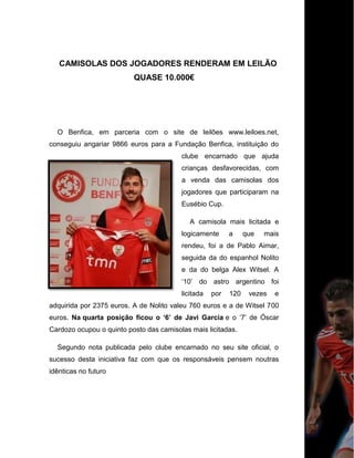CAMISOLAS DOS JOGADORES RENDERAM EM LEILÃO
QUASE 10.000€
O Benfica, em parceria com o site de leilões www.leiloes.net,
conseguiu angariar 9866 euros para a Fundação Benfica, instituição do
clube encarnado que ajuda
crianças desfavorecidas, com
a venda das camisolas dos
jogadores que participaram na
Eusébio Cup.
A camisola mais licitada e
logicamente a que mais
rendeu, foi a de Pablo Aimar,
seguida da do espanhol Nolito
e da do belga Alex Witsel. A
„10‟ do astro argentino foi
licitada por 120 vezes e
adquirida por 2375 euros. A de Nolito valeu 760 euros e a de Witsel 700
euros. Na quarta posição ficou o ‘6’ de Javi Garcia e o „7‟ de Óscar
Cardozo ocupou o quinto posto das camisolas mais licitadas.
Segundo nota publicada pelo clube encarnado no seu site oficial, o
sucesso desta iniciativa faz com que os responsáveis pensem noutras
idênticas no futuro
 