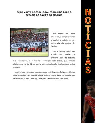 SUIÇA VOLTA A SER O LOCAL ESCOLHIDO PARA O
ESTAGIO DA EQUIPA DO BENFICA
Tal como em anos
anteriores, a Suíça vai voltar
a acolher o estágio de pré-
temporada da equipa do
Benfica.
Há já alguns anos que
aquele país recebe os
primeiros dias de trabalho
dos encarnados, e o mesmo acontecerá esta época, que arranca
oficialmente no dia 22 de Junho com a realização dos habituais testes
médicos.
Assim, tudo indica que os encarnados partirão para a Suíça nos últimos
dias de Junho, não estando ainda definido qual o local de estágio que
será escolhido para o começo de época da equipa de Jorge Jesus.
 