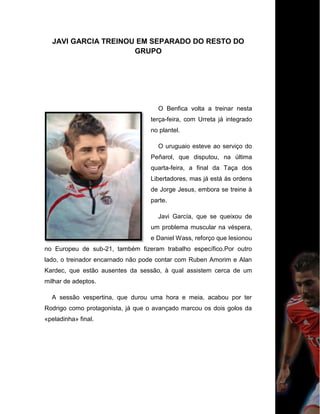 JAVI GARCIA TREINOU EM SEPARADO DO RESTO DO
GRUPO
O Benfica volta a treinar nesta
terça-feira, com Urreta já integrado
no plantel.
O uruguaio esteve ao serviço do
Peñarol, que disputou, na última
quarta-feira, a final da Taça dos
Libertadores, mas já está às ordens
de Jorge Jesus, embora se treine à
parte.
Javi García, que se queixou de
um problema muscular na véspera,
e Daniel Wass, reforço que lesionou
no Europeu de sub-21, também fizeram trabalho específico.Por outro
lado, o treinador encarnado não pode contar com Ruben Amorim e Alan
Kardec, que estão ausentes da sessão, à qual assistem cerca de um
milhar de adeptos.
A sessão vespertina, que durou uma hora e meia, acabou por ter
Rodrigo como protagonista, já que o avançado marcou os dois golos da
«peladinha» final.
 