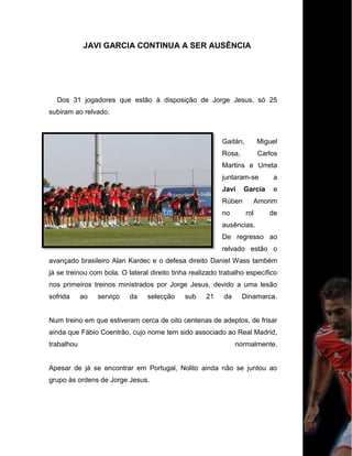 JAVI GARCIA CONTINUA A SER AUSÊNCIA
Dos 31 jogadores que estão à disposição de Jorge Jesus, só 25
subiram ao relvado.
Gaitán, Miguel
Rosa, Carlos
Martins e Urreta
juntaram-se a
Javi García e
Rúben Amorim
no rol de
ausências.
De regresso ao
relvado estão o
avançado brasileiro Alan Kardec e o defesa direito Daniel Wass também
já se treinou com bola. O lateral direito tinha realizado trabalho específico
nos primeiros treinos ministrados por Jorge Jesus, devido a uma lesão
sofrida ao serviço da selecção sub 21 da Dinamarca.
Num treino em que estiveram cerca de oito centenas de adeptos, de frisar
ainda que Fábio Coentrão, cujo nome tem sido associado ao Real Madrid,
trabalhou normalmente.
Apesar de já se encontrar em Portugal, Nolito ainda não se juntou ao
grupo às ordens de Jorge Jesus.
 