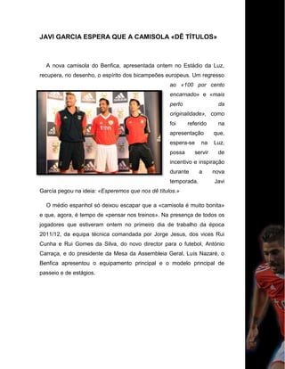 JAVI GARCIA ESPERA QUE A CAMISOLA «DÊ TÍTULOS»
A nova camisola do Benfica, apresentada ontem no Estádio da Luz,
recupera, no desenho, o espírito dos bicampeões europeus. Um regresso
ao «100 por cento
encarnado» e «mais
perto da
originalidade», como
foi referido na
apresentação que,
espera-se na Luz,
possa servir de
incentivo e inspiração
durante a nova
temporada. Javi
García pegou na ideia: «Esperemos que nos dê títulos.»
O médio espanhol só deixou escapar que a «camisola é muito bonita»
e que, agora, é tempo de «pensar nos treinos». Na presença de todos os
jogadores que estiveram ontem no primeiro dia de trabalho da época
2011/12, da equipa técnica comandada por Jorge Jesus, dos vices Rui
Cunha e Rui Gomes da Silva, do novo director para o futebol, António
Carraça, e do presidente da Mesa da Assembleia Geral, Luís Nazaré, o
Benfica apresentou o equipamento principal e o modelo principal de
passeio e de estágios.
 