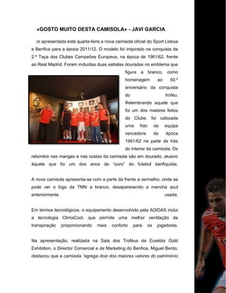 «GOSTO MUITO DESTA CAMISOLA» - JAVI GARCIA
oi apresentada esta quarta-feira a nova camisola oficial do Sport Lisboa
e Benfica para a época 2011/12. O modelo foi inspirado na conquista da
2.ª Taça dos Clubes Campeões Europeus, na época de 1961/62, frente
ao Real Madrid. Foram incluídas duas estrelas douradas no emblema que
figura a branco, como
homenagem ao 50.º
aniversário da conquista
do troféu.
Relembrando aquele que
foi um dos maiores feitos
do Clube, foi colocada
uma foto da equipa
vencedora da época
1961/62 na parte de trás
do interior da camisola. Os
rebordos nas mangas e nas costas da camisola são em dourado, alusivo
àquele que foi um dos anos de “ouro” do futebol benfiquista.
A nova camisola apresenta-se com a parte da frente a vermelho, onde se
pode ver o logo da TMN a branco, desaparecendo a mancha azul
anteriormente usada.
Em termos tecnológicos, o equipamento desenvolvido pela ADIDAS inclui
a tecnologia ClimaCool, que permite uma melhor ventilação da
transpiração proporcionando mais conforto para os jogadores.
Na apresentação, realizada na Sala dos Troféus da Eusébio Gold
Exhibition, o Director Comercial e de Marketing do Benfica, Miguel Bento,
destacou que a camisola “agrega dois dos maiores valores do património
 
