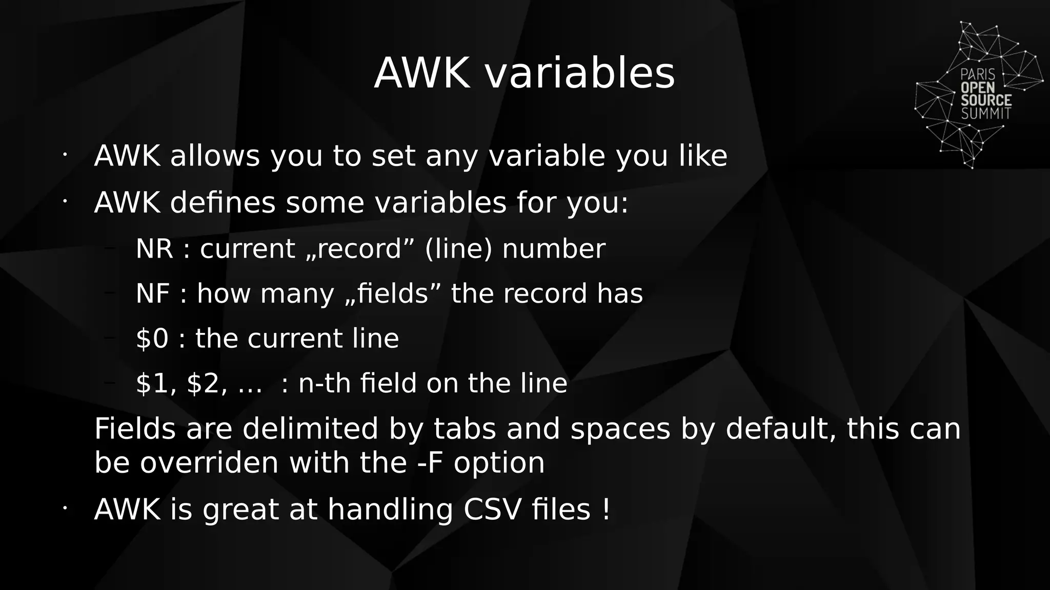 AWK variables
•
AWK allows you to set any variable you like
•
AWK defines some variables for you:
– NR : current „record” (line) number
– NF : how many „fields” the record has
– $0 : the current line
– $1, $2, … : n-th field on the line
Fields are delimited by tabs and spaces by default, this can
be overriden with the -F option
•
AWK is great at handling CSV files !
 